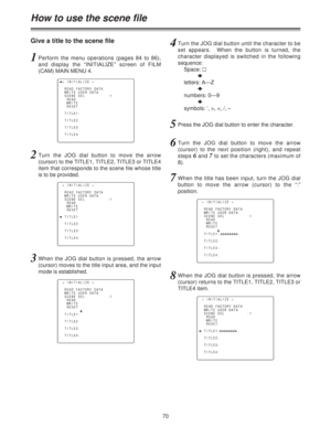 Page 7070
Give a title to the scene file
How to use the scene file
1Perform the menu operations (pages 84 to 86),
and display the “INITIALIZE” screen of FILM
(CAM) MAIN MENU 4.
2Turn the JOG dial button to move the arrow
(cursor) to the TITLE1, TITLE2, TITLE3 or TITLE4
item that corresponds to the scene file whose title
is to be provided.
n< INITIALIZE >
READ FACTORY DATA
WRITE USER DATA
SCENE SEL          :1
READ
WRITE
RESET
TITLE1:
TITLE2:
TITLE3:
TITLE4:
< INITIALIZE >
READ FACTORY DATA
WRITE USER DATA
SCENE...
