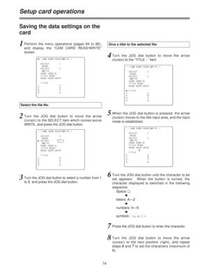 Page 7474
Saving the data settings on the
card
Select the file No.
Give a title to the selected file.
Setup card operations
1Perform the menu operations (pages 84 to 86),
and display the “CAM CARD READ/WRITE”
screen.
n< CAM CARD READ/WRITE >
SELECT      :1
READ
SELECT      :1
WRITE
CARD CONFIG
TITLE READ
READ USER DATA
TITLE:
1:             5:
2:             6:
3:             7:
4:             8:4Turn the JOG dial button to move the arrow
(cursor) to the “TITLE : ” item.
< CAM CARD READ/WRITE >
SELECT      :1...