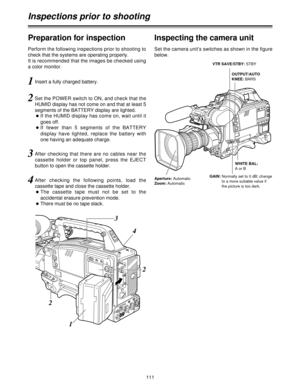 Page 111111
Inspections prior to shooting
Perform the following inspections prior to shooting to
check that the systems are operating properly.
It is recommended that the images be checked using
a color monitor.
Preparation for inspection
1Insert a fully charged battery.Set the camera unit’s switches as shown in the figure
below.
Inspecting the camera unit
Aperture:Automatic 
Zoom:AutomaticWHITE BAL:
A or B OUTPUT/AUTO
KNEE:BARS VTR SAVE/STBY:STBY
2Set the POWER switch to ON, and check that the
HUMID display has...