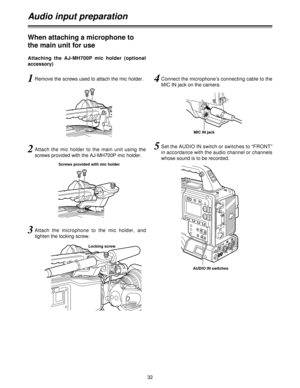 Page 3232
Audio input preparation
1Remove the screws used to attach the mic holder.
2Attach  the  mic  holder  to  the  main  unit  using  the
screws provided with the AJ-MH700P mic holder.
Screws provided with mic holder
Locking screw
3Attach  the  microphone  to  the  mic  holder,  and
tighten the locking screw.
4Connect the microphone’s connecting cable to the
MIC IN jack on the camera.
5Set the AUDIO IN switch or switches to “FRONT”
in accordance with the audio channel or channels
whose sound is to be...