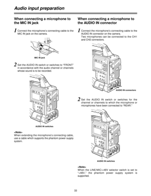 Page 3333
Audio input preparation
1Connect the microphone’s connecting cable to the
MIC IN jack on the camera.
2Set the AUDIO IN switch or switches to “FRONT”
in accordance with the audio channel or channels
whose sound is to be recorded.
AUDIO IN connectors

When extending the microphone’s connecting cable,
use a cable which supports the phantom power supply
system.

When  the  LINE/MIC/+48V  selector  switch  is  set  to
“+48V,”  the  phantom  power  supply  system  is
supported.
When connecting a microphone...