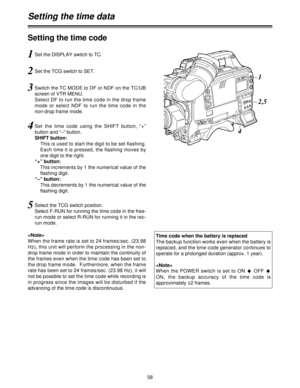 Page 5858
Setting the time code
1Set the DISPLAY switch to TC.
2Set the TCG switch to SET.
3Switch the TC MODE to DF or NDF on the TC/UB
screen of VTR MENU.
Select DF to run the time code in the drop frame
mode  or  select  NDF  to  run  the  time  code  in  the
non-drop frame mode.
4Set  the  time  code  using  the  SHIFT  button,  “+”
button and “–” button.
SHIFT button:
This is used to start the digit to be set flashing.
Each time it is pressed, the flashing moves by
one digit to the right.
“+” button:
This...