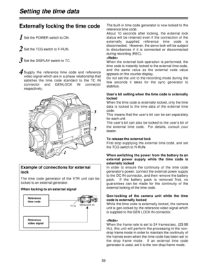 Page 5959
Externally locking the time code
1Set the POWER switch to ON.
2Set the TCG switch to F-RUN.
3Set the DISPLAY switch to TC.
4Supply  the  reference  time  code  and  reference
video signal which are in a phase relationship that
satisfies  the  time  code  standard  to  the  TC  IN
connector  and  GENLOCK  IN  connector
respectively.The built-in time code generator is now locked to the
reference time code.
About  10  seconds  after  locking,  the  external  lock
status will be retained even if the...