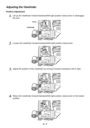 Page 10E– 9
Adjusting the Viewfinder
Position Adjustment
Lever
Viewfinder
1.Lift up the viewfinder forward-backward/left-right position clamp lever to disengage
the lock.
3.Adjust the position of the viewfinder by moving it forward, backward, left or right.
2.Loosen the viewfinder forward-backward/left-right position clamp lever.
4.Return the viewfinder forward-backward/left-right position clamp lever to the locked
position. 