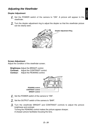 Page 11E– 10
ENGLISH
Adjusting the Viewfinder
Diopter Adjustment
Screen Adjustment
Adjust the condition of the viewfinder screen.
Brightness:Adjust the BRIGHT control.
Contrast:Adjust the CONTRAST control.
Contour:Adjust the PEAKING control.
Diopter Adjustment Ring
PEAKING control
CONTRAST control
BRIGHT control
PEAKINGCONTRASTBRIGHT
1.Set the POWER switch of the camera to “ON”. A picture will appear in the
viewfinder.
1.Set the POWER switch of the camera to “ON”.
2.Set the OUTPUT switch of the camera to...