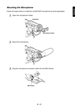 Page 13E– 12
ENGLISH
Mounting the Microphone
Follow the steps below to install the AJ-MC700P microphone kit (sold separately).
Viewfinder
MIC IN jack
Microphone holder
1.Open the microphone holder.
2.Mount the microphone.
3.Plug the microphone connector cable into the MIC IN jack. 