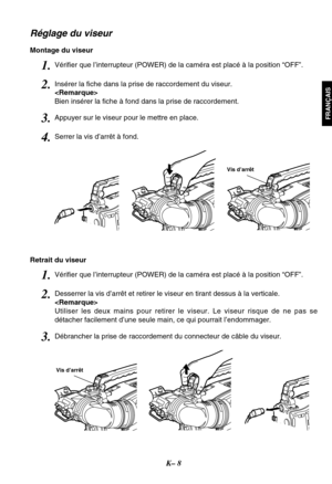 Page 21K– 8
FRANÇAIS
Réglage du viseur
Montage du viseur
Vis d’arrêt
Retrait du viseur
Vis d’arrêt
3.Appuyer sur le viseur pour le mettre en place.
4.Serrer la vis d’arrêt à fond.
2.Insérer la fiche dans la prise de raccordement du viseur.

Bien insérer la fiche à fond dans la prise de raccordement.
1.Vérifier que l’interrupteur (POWER) de la caméra est placé à la position “OFF”.
3.Débrancher la prise de raccordement du connecteur de câble du viseur.
2.Desserrer la vis d’arrêt et retirer le viseur en tirant...