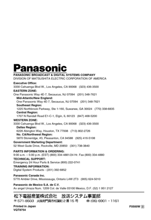 Page 26F0500W @ Printed in Japan
VQT8754
ji
PANASONIC BROADCAST & DIGITAL SYSTEMS COMPANY
DIVISION OF MATSUSHITA ELECTRIC CORPORATION OF AMERICA
Executive Office:
3330 Cahuenga Blvd W., Los Angeles, CA 90068   (323) 436-3500
EASTERN ZONE: 
One Panasonic Way 4E-7, Secaucus, NJ 07094   (201) 348-7621
Mid-Atlantic/New England:
One Panasonic Way 4E-7, Secaucus, NJ 07094   (201) 348-7621
Southeast Region:
1225 Northbrook Parkway, Ste 1-160, Suwanee, GA 30024   (770) 338-6835
Central Region:
1707 N Randall Road...