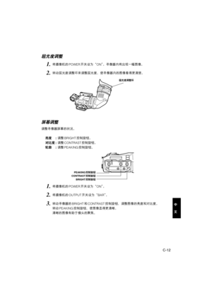 Page 93C-12
中
文
屏幕调整 屈光度调整
调整寻像器屏幕的状况。
亮度:调整BRIGHT控制旋钮。
对比度:调整CONTRAST控制旋钮。
轮廓:调整PEAKING控制旋钮。
PEAKING控制旋钮
CONTRAST控制旋钮
BRIGHT控制旋钮
PEAKINGCONTRASTBRIGHT
1.将摄像机的POWER开关设为“ON”。寻像器内将出现一幅图像。
1.将摄像机的POWER开关设为“ON”。
2.将摄像机的OUTPUT开关设为“BAR”。
3.转动寻像器的BRIGHT和CONTRAST控制旋钮，调整图像的亮度和对比度。
转动PEAKING控制旋钮，使图像显得更清晰。
清晰的图像有助于镜头的聚焦。
2.转动屈光度调整环来调整屈光度，使寻像器内的图像看得更清楚。
屈光度调整环 