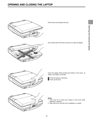 Page 15Pull the lever and release the lock.
Do not take hold of the lever and use it to open the laptop.
Close the laptop while pushing the bottom of the lever, as
shown in the figure on the left.
!Push the bottom of the lever.
@Push up the lever.
Notes:
1.
2.
OPENING AND CLOSING THE LAPTOP
15
Opening and closing the laptop
HEADPHONES
0 (HEADPHONES
VTR1
VTR2
HEADPHONES
HEADPHONES
Take care not to catch your fingers in the cover while
opening or closing it.
Take care not to use this unit on bedding or a carpet. 