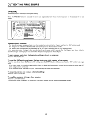 Page 42CUT EDITING PROCEDURE
42
(Preview)
Rehearsal playback before proceeding with editing
When the PREVIEW button is pressed, the event just registered (event whose number appears on the display) will be pre-
viewed.
When preview is executed:
¥ The recorderÕs images are played back from the recorderÕs preroll point to the IN point and from the OUT point onward.
¥ The images to be edited from the IN point to OUT point appear on the recorderÕs monitor.
¥ The tapes in both the player and recorder travel as far...