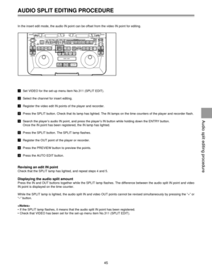 Page 45AUDIO SPLIT EDITING PROCEDURE
45
In the insert edit mode, the audio IN point can be offset from the video IN point for editing.
!Set VIDEO for the set-up menu item No.311 (SPLIT EDIT).
@Select the channel for insert editing.
#Register the video edit IN points of the player and recorder.
$Press the SPLIT button. Check that its lamp has lighted. The IN lamps on the time counters of the player and recorder flash.
%Search the playerÕs audio IN point, and press the playerÕs IN button while holding down the...