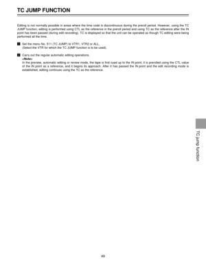 Page 49TC JUMP FUNCTION
49
Editing is not normally possible in areas where the time code is discontinuous during the preroll period. However, using the TC
JUMP function, editing is performed using CTL as the reference in the preroll period and using TC as the reference after the IN
point has been passed (during edit recording). TC is displayed so that the unit can be operated as though TC editing were being
performed all the time.
!Set the menu No. 511 (TC JUMP) to VTR1, VTR2 or ALL.
(Select the VTR for which...