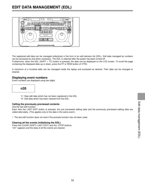 Page 53EDIT DATA MANAGEMENT (EDL)
53
The registered edit data can be managed collectively in the form of an edit decision list (EDL). Edit data managed by numbers
can be accessed as and when necessary. The EDL is retained after the power has been turned off.
Furthermore, when the EDL (SHIFT + TC) button is pressed, the data can be displayed on the LCD screen. To scroll the page
containing the displayed data up or down, press the FF or REW button of VTR2.
A maximum of a hundred edits can be managed inside the...