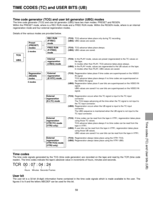 Page 59Time codes
The time code signals generated by the TCG (time code generator) are recorded on the tape and read by the TCR (time code
reader). The time codes indicate the tapeÕs absolute value in increments of hours, minutes and seconds.
TCR  00 : 07 : 04 : 24
Hours Minutes Seconds Frames
User bit
The user bit is a 32-bit (8-digit) information frame contained in the time code signals which is made available to the user. The
figures 0 to 9 and the letters ABCDEF can be used for this bit.
TIME CODES (TC) and...
