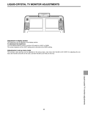 Page 65Adjustment in display section
The brightness can be adjusted in the display section.
To adjustment the brightness:
Turn the BRIGHTNESS control or set the LCD switch to LIGHT or DARK.
The screen brightens at the LIGHT setting and is dimmed at the DARK setting.
Adjustments in set-up menu mode
The contrast, color and hue can be adjusted on the set-up menu. Use menu item No.802 (LCD CONT) for adjusting the con-
trast, item No.803 (COLOR) for the color, and item No.804 (LCD HUE) for the hue.
LIQUID-CRYSTAL TV...