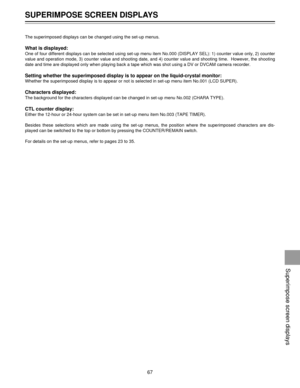 Page 67The superimposed displays can be changed using the set-up menus.
What is displayed:
One of four different displays can be selected using set-up menu item No.000 (DISPLAY SEL): 1) counter value only, 2) counter
value and operation mode, 3) counter value and shooting date, and 4) counter value and shooting time.  However, the shooting
date and time are displayed only when playing back a tape which was shot using a DV or DVCAM camera recorder.
Setting whether the superimposed display is to appear on the...