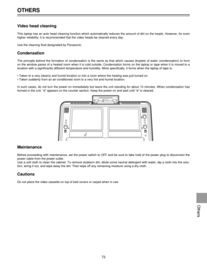 Page 73Video head cleaning
This laptop has an auto head cleaning function which automatically reduces the amount of dirt on the heads. However, for even
higher reliability, it is recommended that the video heads be cleaned every day.
Use the cleaning fluid designated by Panasonic.
Condensation
The principle behind the formation of condensation is the same as that which causes droplets of water (condensation) to form
on the window panes of a heated room when it is cold outside. Condensation forms on the laptop...