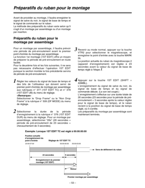 Page 147– 53–
Préparatifs du ruban pour le montage
Avant de procéder au montage, il faudra enregistrer le
signal de salve du noir, le signal de base de temps et
le signal de commande sur le ruban.
La méthode des préparatifs du ruban varie selon qu’il
s’agit d’un montage par assemblage ou d’un montage
par insertion.
Pour un montage par assemblage, il faudra prévoir
une période de pré-enroulement avant le premier
point d’entrée du montage par assemblage.
La fonction 1er montage (1ST EDIT) offre un moyen
de...