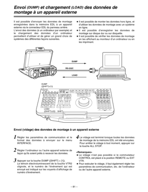 Page 175– 81–
RS-232C
Il est possible d’envoyer les données de montage
enregistrées dans la mémoire EDL à un appareil
externe via le connecteur EDL du panneau arrière.
L’envoi des données (à un ordinateur par exemple) et
le chargement des données d’un ordinateur
permettent d’utiliser et de gérer un grand choix de
systèmes des différentes façons suivantes.OIl est possible de monter les données hors ligne, et
d’utiliser les données de montage avec un système
en ligne.
OIl est possible d’enregistrer les données de...