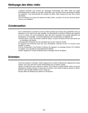 Page 182– 88–
L’appareil possède une fonction de nettoyage automatique des têtes vidéo qui réduit
automatiquement la saleté sur les têtes. Cependant, pour accroître encore davantage la fiabilité
de l’appareil, il est recommandé de nettoyer les têtes vidéo chaque fois que cela s’avère
nécessaire.
Pour les détails sur la façon de nettoyer les têtes vidéo, consulter l’un de nos services après-
vente ou son détaillant.
Condensation
De la condensation se produit en vertu du même principe que lorsque des gouttelettes...