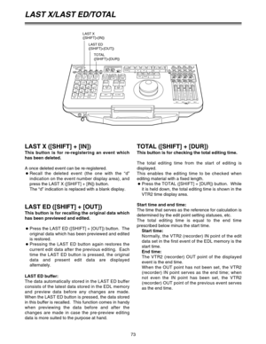 Page 7373
LAST X/LAST ED/TOTAL
TOTAL ([SHIFT] + [DUR])
This button is for checking the total editing time.
The total editing time from the start of editing is
displayed.
This enables the editing time to be checked when
editing material with a fixed length.
OPress the TOTAL ([SHIFT] + [DUR]) button.  While
it is held down, the total editing time is shown in the
VTR2 time display area.
Start time and end time:
The time that serves as the reference for calculation is
determined by the edit point setting statuses,...