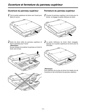 Page 100– 6 –
Ouverture du panneau supérieur
Ouverture et fermeture du panneau supérieur
Fermeture du panneau supérieur
1Tirer la partie supérieure du levier vers l’avant pour
libérer le verrou.1Pousser le panneau supérieur vers le bas pour le
fermer  et engager la partie inférieure du levier.
2La partie inférieure du levier étant engagée,
appuyer sur la partie supérieure du levier pour le
verrouiller.2Saisir les deux côtés du panneau supérieur et
lever le panneau pour l’ouvrir.

Ne pas essayer de soulever le...