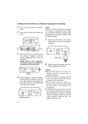 Page 1010
To Mount the P2 drive in a Personal Computer 5-inch Bay
1Turn OFF the personal computer’s
power.
2Undo the six screws and remove the
cover.
3Mount the P2 drive in a 5-inch bay on
the personal computer. Use the
screws supplied with the P2 drive for
mounting.
Please refer to your computer’s
instruction manual for guidance in
mounting to 5-inch bay drives.
4Plug the USB 2.0 cable B connector
into the USB 2.0 connector on the P2
drive, then plug the A connector into
the USB 2.0 port on the motherboard
of...