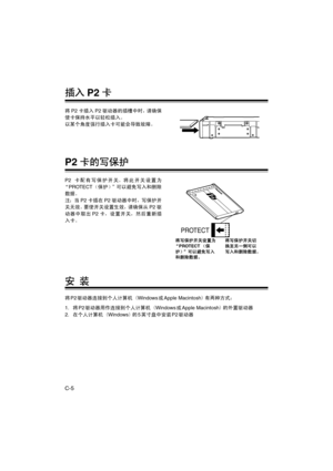 Page 36C-5
插入P2卡
将P2卡插入P2驱动器的插槽中时，请确保
使卡保持水平以轻松插入。
以某个角度强行插入卡可能会导致故障。
P2卡的写保护
P2卡配有写保护开关。将此开关设置为
“PROTECT（保护）”可以避免写入和删除
数据。
注：当P2卡插在P2驱动器中时，写保护开
关无效。要使开关设置生效，请确保从P2驱
动器中取出P2卡，设置开关，然后重新插
入卡。
安 装
将P2驱动器连接到个人计算机（Windows或Apple Macintosh）有两种方式：
1.将P2驱动器用作连接到个人计算机（Windows或Apple Macintosh）的外置驱动器
2.在个人计算机（Windows）的5英寸盘中安装P2驱动器
PROTECT
将写保护开关设置为
“PROTECT（保
护）”可以避免写入
和删除数据。将写保护开关切
换至另一侧可以
写入和删除数据。
P_AJ-PCD20.book  5 ページ  ２００６年６月２８日　水曜日　午前９時４９分 