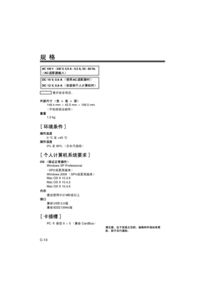 Page 44C-13
规 格
 表示安全项目。
外部尺寸 （宽 a 高 a 深）
148.4 mm a 42.5 mm a 199.5 mm
（不包括突出部件）
重量
1.2 kg
[ 环境条件 ]
操作温度
0 °C 至 +40 °C
操作湿度
0% 至 90%（无水汽凝结）
[ 个人计算机系统要求 ]
OS（保证正常操作）
Windows XP Professional
（SP2或更高版本）
Windows 2000（SP4或更高版本）
Mac OS X 10.3.9
Mac OS X 10.4.2
Mac OS X 10.4.6
内存
建议使用512 MB或以上
接口
兼容USB 2.0版
兼容IEEE1394b版
[卡插槽]
PC 卡 类型 II a 5（兼容 CardBus）
请注意，出于改进之目的，规格和外观如有更
改，恕不另行通知。
DC 16 V, 0.6 A（使用AC适配器时）
DC 12 V, 0.8 A（安装到个人计算机时）
AC 100 V - 240 V, 0.9 A - 0.5 A, 50 - 60 Hz
（AC适配器输入）
P_AJ-PCD20.book  13 ページ...