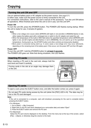 Page 14
E-13
Copying
When inserting a P2 card in the card slot, always hold the
card level and insert it carefully. Forcing cards in the slot at an angle may damage them
or the unit.
Do not eject P2 cards during access by the unit (when the [P2C] LED is \
lit). The data may be
lost or the P2 card damaged.  
Use an optional battery pack or AC adapter as the power source. (See page E-7)
In either case, make sure the power source is firmly connected to the un\
it. 
For connection instructions, refer to the...