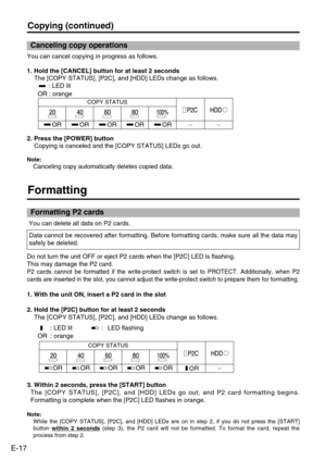 Page 18
E-17
Formatting
You can delete all data on P2 cards. 
3. Within 2 seconds, press the [START] button The [COPY STATUS], [P2C], and [HDD] LEDs go out, and P2 card formatting \
begins.
Formatting is complete when the [P2C] LED flashes in orange.
Note:
While the [COPY STATUS], [P2C], and [HDD] LEDs are on in step 2, if you \
do not press the [START]
button  within 2 seconds
(step 3), the P2 card will not be formatted. To format the card, repea\
t the
process from step 2. 
Formatting P2 cards
Data cannot be...