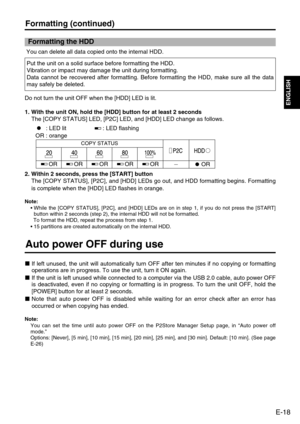 Page 19
E-18
ENGLISH
Formatting (continued)
Auto power OFF during use
If left unused, the unit will automatically turn OFF after ten minutes i\
f no copying or formatting
operations are in progress. To use the unit, turn it ON again. 
If the unit is left unused while connected to a computer via the USB 2.0\
 cable, auto power OFF
is deactivated, even if no copying or formatting is in progress. To turn\
 the unit OFF, hold the
[POWER] button for at least 2 seconds.
Note that auto power OFF is disabled while...