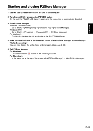 Page 23
E-22
ENGLISH
Starting and closing P2Store Manager
1. Use the USB 2.0 cable to connect the unit to the computer
2. Turn the unit ON by pressing the [POWER] buttonOn the unit, the POWER LED lights in green, and the connection is automa\
tically detected.
3. Start P2Store Manager  Windows XP Professional:
Go to [Start]  →
[All Programs]  →
[Panasonic P2]  →
[P2 Store Manager]. 
Windows 2000:
Go to [Start]  →
[Programs]  →
[Panasonic P2]  →
[P2 Store Manager].
For Macintosh:
Double-click the icon for this...