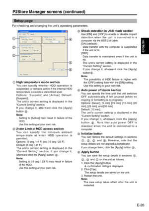 Page 27
E-26
ENGLISH
P2Store Manager screens (continued)

For checking and changing the unit's operating parameters. 
Setup page
High temperature mode section
You can specify whether HDD operation is
suspended or remains active if the internal HDD
temperature exceeds a prescribed level. 
Options: [Suspend] and [Active]. Default:
[Suspend]. 
The unit’s current setting is displayed in the
“ Current Setting ” section. 
If you change it, afterward click the [Apply]
button . 
Note: Setting to [Active] may result...