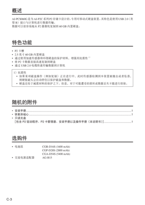 Page 36
C-3
概述
AJ-PCS060G是为AJ-P2C 系列P2存储卡设计的、 专用可移动式硬盘装置。 其特色是使用USB 2.0 （类
型 B）接口与计算机进行数据传输。
数据可以很容易地从 P2摄像机复制到 60 GB内置硬盘。
特色功能
• P2卡槽
• 2.5 英寸60 GB 内置硬盘
•  通过使用加速传感器和环绕硬盘的保护材料，增强其抗震性
1）
•  将 P2 卡数据直接高速复制到硬盘
•  通过 USB 2.0 电缆快速传输数据到计算机
1 ）抗震性
•   如果某项磁盘操作（例如复制）正在进行中，此时传感器检测到本装置被撞击或者坠落，
则硬驱磁头会自动停住以保护磁盘和数据。
•  硬盘还处于减震材料的保护之下。但是，对于可能遭受的损坏或数据丢失不能进行担保。
随机的附件
• 安装手册  ........................................................................\
....................................................... ........1
•  铁氧体磁心...