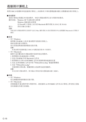 Page 48
C-15
连接到计算机上
使用USB 2.0 电缆将本机连接到计算机上， 从而将P2卡和内置硬盘驱动器上的数据备份到计算机上。
 系统要求
您的计算机必须满足 P2驱动程序、本机专用驱动程序以及专用软件的要求。
  操作系统：  Windows XP 专业版SP2或更新
   Windows 2000 SP4 或更新
   在PowerPC 计算机上运行的 Macintosh 操作系统 X (10.4.2  或 10.4.6)
  接口：  具有 USB 2.0 端口
 注意：
    本机及其专用驱动程序以及软件与运行 Mac 操作系统  X的采用英特尔中心处理器的 Macintosh计算机不
兼容。
  安装
•  对于  Windows: 
  将所附 CD-ROM 上的P2驱动程序安装到计算机上。
  同时还要安装专用软件。
  有关安装说明请参阅所附的安装手册。
   注意：
   P2 驱动程序是能够通过 USB 2.0电缆高速存取 P2卡的软件。
• 对于 Macintosh:
  按照下述步骤安装专用驱动程序及软件的应用程序。
 1.  将所附的 CD-ROM 插入计算机
 2....