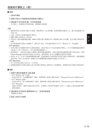 Page 49
C-16
中　
文
连接到计算机上（续）
 连接
 1.  启动计算机
 2.  使用 USB 2.0 电缆将本机连接到计算机上
 3.  通过按下 [POWER] 键，打开本机电源
 在本机上，电源指示灯绿色亮起。连接被自动检测。
注意： • 请使用市场上出售的 USB 2.0电缆。请使用短于 3 m的电缆。如果电缆长度超过 3 m，建立的连接就不会
正常工作。
•  不要一次将多个装置连接到计算机上。
•  数据不能从计算机写入到本机。
•  存取 P2卡或内置硬盘驱动器（ HDD)过程中请不要弹出 P2卡或拔掉 USB 2.0电缆。这会导致计算机发生
故障。
•  在本机连接到计算机上的情况下，弹出 P2卡时，首先请参考第 C-9页上“弹出 P2卡”中的说明。
  对于 Windows ：
•  当用 USB 2.0 电缆将本机与计算机连接时，最多可将 16个分区添加到计算机上（ 15个内置硬盘驱动器用
分区和 1个 P2 卡用分区） 。（用于指定驱动器盘符。 ）
•  某些情况下，这些分区可能会与网络上现存的驱动器相同。当因与现存驱动器重复而看不到分区时，请用
P2Store Manager...