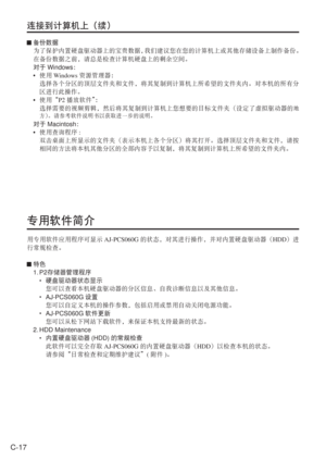 Page 50
C-17
连接到计算机上（续）
 备份数据
  为了保护内置硬盘驱动器上的宝贵数据， 我们建议您在您的计算机上或其他存储设备上制作备份。
  在备份数据之前，请总是检查计算机硬盘上的剩余空间。
  对于 Windows ：
•  使用 Windows 资源管理器：
  选择各个分区的顶层文件夹和文件，将其复制到计算机上所希望的文件夹内。对本机的所有分
区进行此操作。
•  使用“ P2播放软件” ：
  选择需要的视频剪辑，然后将其复制到计算机上您想要的目标文件夹（设定了虚拟驱动器的
地
方） 。请参考软件说明书以获取进一步的说明。
 对于 Macintosh ：
•  使用查询程序 : 
  双击桌面上所显示的文件夹（表示本机上各个分区）将其打开。选择顶层文件夹和文件，请按
相同的方法将本机其他分区的全部内容予以复制，将其复制到计算机上所希望的文件夹内。
专用软件简介
用专用软件应用程序可显示 AJ-PCS060G的状态，对其进行操作，并对内置硬盘驱动器（ HDD）进
行常规检查。
  特色
 1. P2 存储器管理程序
  
•  硬盘驱动器状态显示...