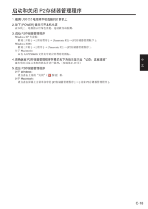 Page 51
C-18
中　
文
启动和关闭P2存储器管理程序
1. 使用 USB 2.0 电缆将本机连接到计算机上
2.  按下 [POWER] 键来打开本机电源
在本机上，电源指示灯绿色亮起。连接被自动检测。
3. 启动 P2存储器管理程序
Windows XP 专业版：
  转到 [开始 ]→ [所有程序 ]→ [Panasonic P2]  →[P2 存储器管理程序 ]。
Windows 2000 ：
  转到 [开始 ]→ [程序 ]→ [Panasonic P2]  →[P2 存储器管理程序 ]。
对于 Macintosh ：
  双击 AJ-PCS060G  文件夹中此应用程序的图标。
4. 请确保在 P2存储器管理程序屏幕的左下角指示显示出“状态：正在连接”
现在您可以显示本机的状态并进行管理。 （参阅第C-19页）
5. 退出 P2存储器管理程序
对于 Windows ：
  请点击右上角的“关闭” （ 
 按钮）框。
对于 Macintosh ：
  请点击在屏幕上方菜单条中的 [P2存储器管理程序 ] →  [结束  P2存储器管理程序 ]。 