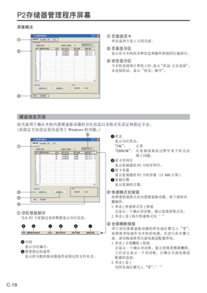 Page 52
C-19
P2存储器管理程序屏幕
屏幕概述
 页面选项卡
单击选项卡进入不同页面。
 页面显示区
显示有关本机的多种信息和操作按钮的区域部分。
 状态显示区
当本机连接到计算机上时， 显示“状态：正在连接” ，
未连接的话，显示“状态：断开” 。
硬盘信息页面
此页面用于确认本机内置硬盘驱动器的分区信息以及格式化设定和指定方法。
（此指定方法设定是仅适用于 Windows的功能。）
 分区信息部分
为从 P2卡复制过来的数据显示分区信息。
 号码
  显示分区编号。
 需要指定的盘符
  显示所分配的驱动器盘符或指定的文件夹名。
 状态
  显示分区状态。
  “ OK ”：   正常
  “ ERROR ”：   在复制或验证过程中某个时点出
现了问题。
 原卡序列号
  显示复制源的 P2卡的序列号。
 原卡容量
  显示复制源的 P2卡的容量（以 MB计算） 。
 复制日期
  显示复制的日期。
 快速格式化按钮
如果要快速格式化内置硬盘驱动器，按下面的步
骤操作。
1.  单击 [快速格式化 ]按钮
  会显示一个确认对话框，提示您批准格式化。
2.  单击 [是 ]执行快速格式化
1）、...