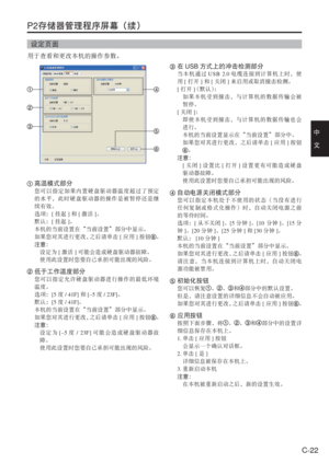 Page 55
C-22
中　
文
P2存储器管理程序屏幕（续）
设定页面
用于查看和更改本机的操作参数。
 高温模式部分
您可以指定如果内置硬盘驱动器温度超过了预定
的水平，此时硬盘驱动器的操作是被暂停还是继
续有效。
选项： [挂起 ]和 [激活 ]。
默认： [挂起 ]。
本机的当前设置在“当前设置”部分中显示。
如果您对其进行更改， 之后请单击[应用 ]按钮
。
注意：
  设定为 [激活 ]可能会造成硬盘驱动器故障。
  使用此设置时您要自己承担可能出现的风险。
 低于工作温度部分
您可以指定允许硬盘驱动器进行操作的最低环境
温度。
选项： [5度 / 41F] 和[–5 度 / 23F] 。
默认： [5度 / 41F] 。
本机的当前设置在“当前设置”部分中显示。
如果您对其进行更改， 之后请单击[应用 ]按钮
。
注意：
   设定为 [–5度 / 23F ] 可能会造成硬盘驱动器故
障。
  使用此设置时您要自己承担可能出现的风险。
 在 USB 方式上的冲击检测部分
当本机通过 USB 2.0电缆连接到计算机上时，使
用 [打开 ]和 [关闭 ]来启用或取消撞击检测。
[ 打开 ] （默认） ：...