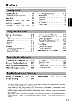 Page 7
E-6
ENGLISH
Contents
Read this first!









E-1
IMPORTANT SAFEGUARDS E-2
Overview 












E-7
Features 












E-7
Included accessories 






E-7
Options 












E-7 For better performance







E-8
AJ-PCS060G  E-8
Hard disk  E-8
Cleaning  E-9
Maintenance  E-9
AC adapter  E-9
Battery pack  E-9
Getting Started
Control reference guide 





E-10
Front  E-10
Top  E-11
Right side  E-11
Left side  E-12
Back  E-12
Copying











E-13
Turning the unit ON and OFF E-13
Inserting P2 cards...