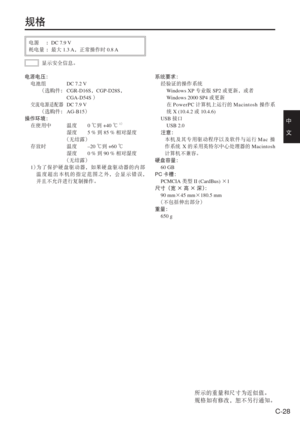Page 61
C-28
中　
文
规格
电源  ：DC 7.9 V
耗电量  ：最大 1.3 A，正常操作时 0.8 A
显示安全信息。
系统要求：
 经验证的操作系统
  Windows XP 专业版SP2或更新，或者
  Windows 2000 SP4 或更新
    在PowerPC 计算机上运行的 Macintosh 操作系
统  X (10.4.2  或 10.4.6)
 USB 接口
  USB 2.0
  注意：
  本机及其专用驱动程序以及软件与运行 Mac 操
作系统  X的采用英特尔中心处理器的 Macintosh
计算机不兼容。
硬盘容量：
 60 GB
PC 卡槽：
 PCMCIA 类型 II (CardBus)  ×1
尺寸（宽×高×深） ：
 90 mm ×45 mm ×180.5 mm
  （不包括伸出部分）
重量：
 650 g
电源电压：
 
电池组  DC 7.2 V
    （选购件：   CGR-D16S，CGP-D28S ，
CGA-D54S  ）
 
交流电源适配器 DC 7.9 V
    （选购件：  AG-B15）
操作环境：
  在使用中  温度 0  ℃到...