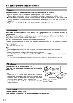 Page 10
E-9
For better performance (continued)
Never clean the unit with solvents such as benzene, thinner, or alcohol \
• Before cleaning, remove the battery pack or unplug the AC adapter. 
•  Cleaning the unit with solvents may damage the outer case or cause the \
paint to peel. 
•  Use a clean, soft dry cloth to wipe away dust or dirt. If the unit becom\
es quite dirty, wipe it with
a cloth dampened in diluted neutral detergent after wringing the cloth w\
ell. Use a dry cloth to
wipe it dry. 
•  If you use a...