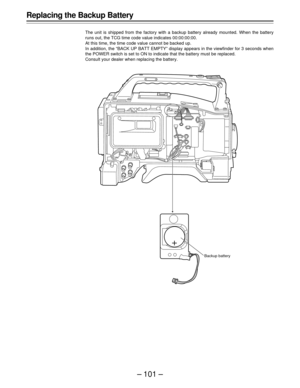 Page 101– 101 –
Replacing the Backup Battery
The unit is shipped from the factory with a backup battery already mounted. When the battery
runs out, the TCG time code value indicates 00:00:00:00.
At this time, the time code value cannot be backed up.
In addition, the “BACK UP BATT EMPTY” display appears in the viewfinder for 3 seconds when
the POWER switch is set to ON to indicate that the battery must be replaced.
Consult your dealer when replacing the battery.
Backup battery 