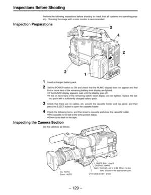 Page 129– 129 –
Inspections Before Shooting
Perform the following inspections before shooting to check that all systems are operating prop-
erly. Checking the image with a color monitor is recommended.
Inspection Preparations
1Insert a charged battery pack.
2Set the POWER switch to ON and check that the HUMID display does not appear and that
five or more bars of the remaining battery level display are lighted.
ÁIf the HUMID display appears, wait until the display goes off.
ÁIf five or more bars of the remaining...