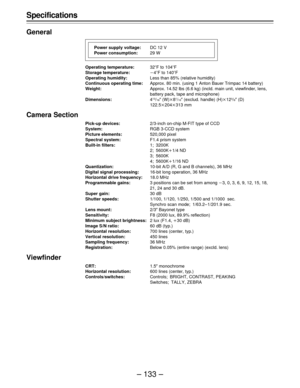 Page 133– 133 – Specifications
General
Operating temperature:32uF to 104uF
Storage temperature:p4uF to 140uF
Operating humidity:Less than 85% (relative humidity)
Continuous operating time:Approx. 80 min. (using 1 Anton Bauer Trimpac 14 battery)
Weight:Approx. 14.52 lbs (6.6 kg) (incld. main unit, viewfinder, lens,
battery pack, tape and microphone)
Dimensions:4
13/16½ (W)q81/16½ (exclud. handle) (H)q123/8½ (D)
122.5q204q313 mm
Camera Section
Pick-up devices:2/3-inch on-chip M-FIT type of CCD
System:RGB 3-CCD...