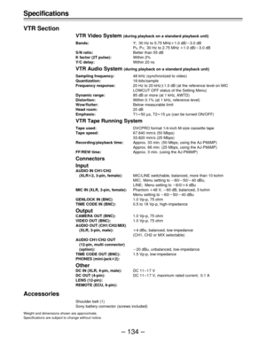 Page 134– 134 – Specifications
VTR Section
VTR Video System (during playback on a standard playback unit)
Bands:Y; 30 Hz to 5.75 MHzo1.0 dB/p3.0 dB
P
B, PR; 30 Hz to 2.75 MHz o1.0 dB/p3.0 dB
S/N ratio:Better than 55 dB
K factor (2T pulse):Within 2%
Y/C delay:Within 20 ns
VTR Audio System (during playback on a standard playback unit)
Sampling frequency:48 kHz (synchronized to video)
Quantization:16-bits/sample
Frequency response:20 Hz to 20 kHzt1.0 dB (at the reference level on MIC
LOWCUT OFF status of the...