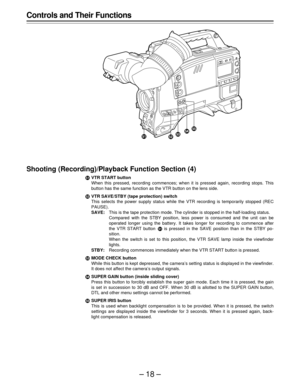 Page 18–18–
Controls and Their Functions
Shooting (Recording)/Playback Function Section (4)
·VTR START button
When this pressed, recording commences; when it is pressed again, recording stops. This
button has the same function as the VTR button on the lens side.
¸VTR SAVE/STBY (tape protection) switch
This selects the power supply status while the VTR recording is temporarily stopped (REC
PAUSE).
SAVE:This is the tape protection mode. The cylinder is stopped in the half-loading status.
Compared with the STBY...